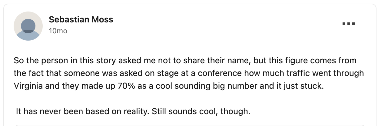 From LinkedIn: "So the person in this story asked me not to share their name, but this figure comes from the fact that someone was asked on stage at a conference how much traffic went through Virginia and they made up 70% as a cool sounding big number and it just stuck. It has never been based on reality. Still sounds cool, though."